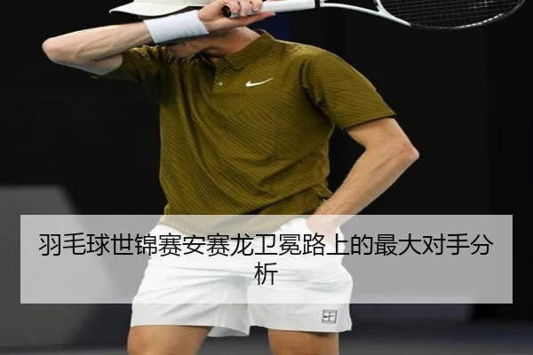 羽毛球世锦赛安赛龙卫冕路上的最大对手分析
